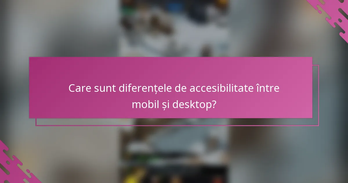 Care sunt diferențele de accesibilitate între mobil și desktop?