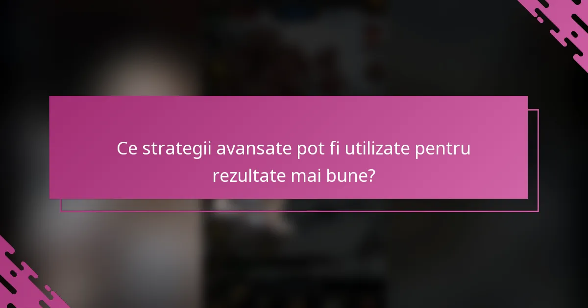 Ce strategii avansate pot fi utilizate pentru rezultate mai bune?